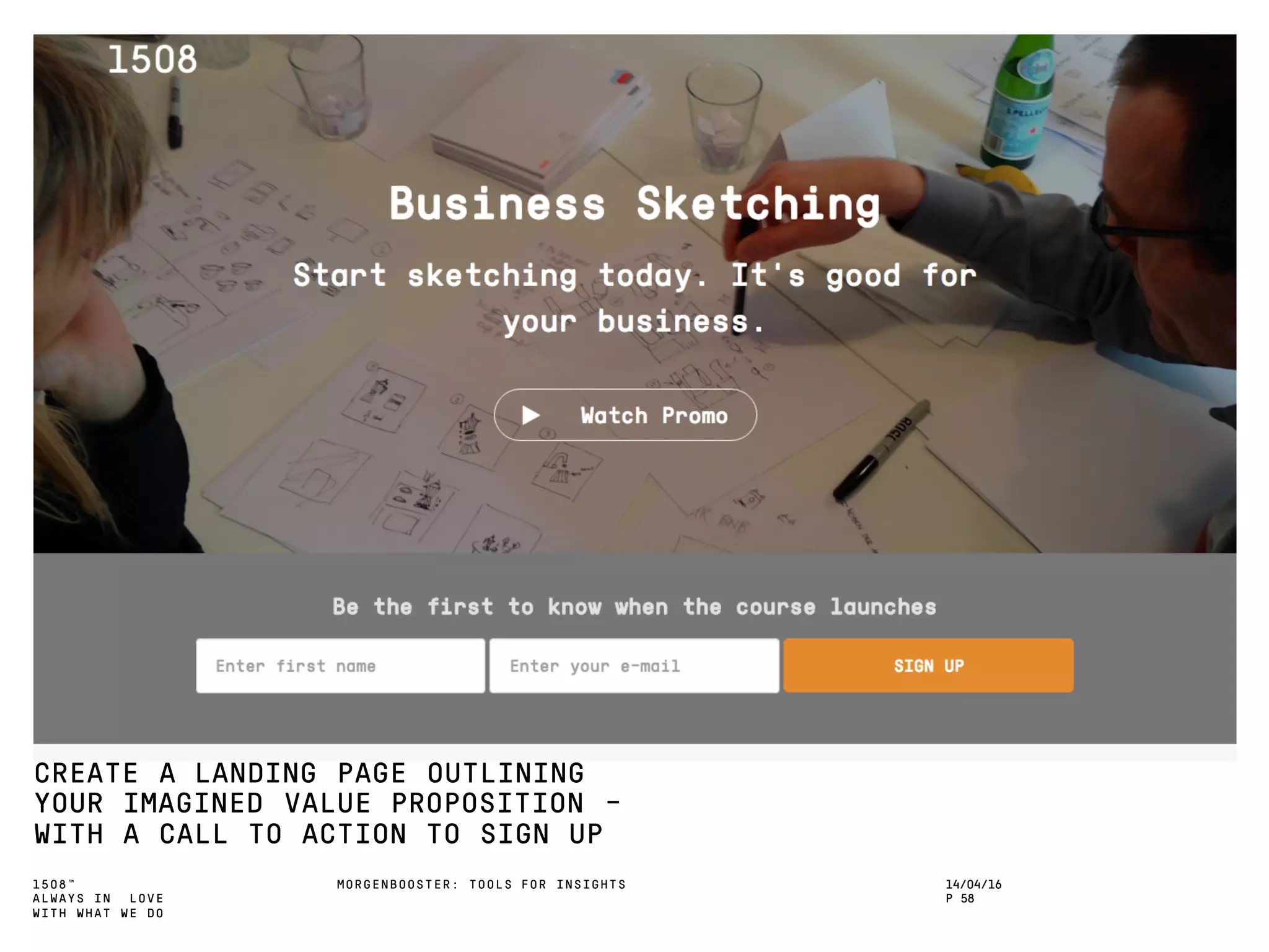 1508™
ALWAYS IN LOVE
WITH WHAT WE DO
CREATE A LANDING PAGE OUTLINING
YOUR IMAGINED VALUE PROPOSITION -
WITH A CALL TO ACTION TO SIGN UP
MORGENBOOSTER: TOOLS FOR INSIGHTS 14/04/16
P 58
 