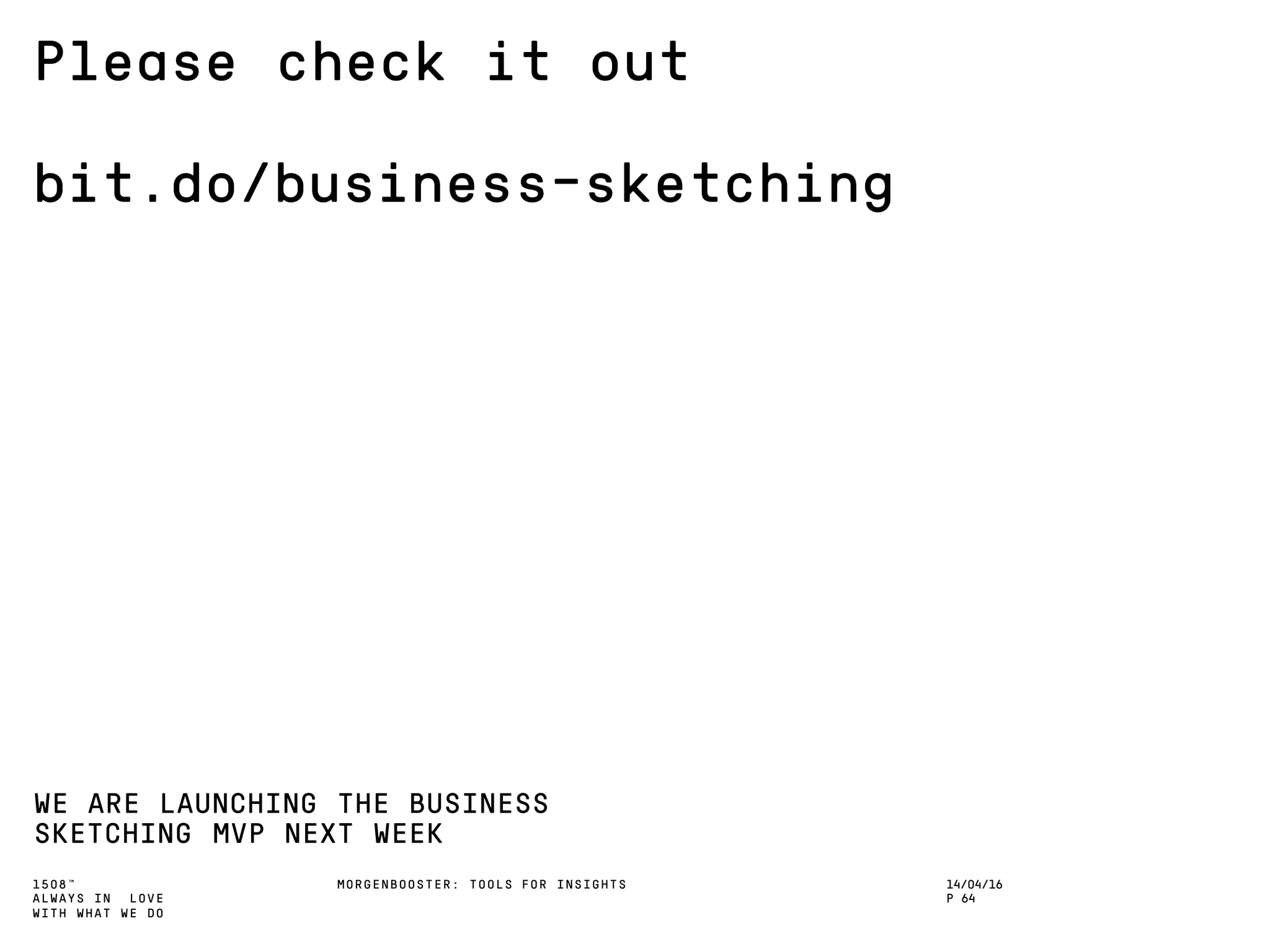 1508™
ALWAYS IN LOVE
WITH WHAT WE DO
Please check it out
bit.do/business-sketching
WE ARE LAUNCHING THE BUSINESS
SKETCHING MVP NEXT WEEK
MORGENBOOSTER: TOOLS FOR INSIGHTS 14/04/16
P 64
 