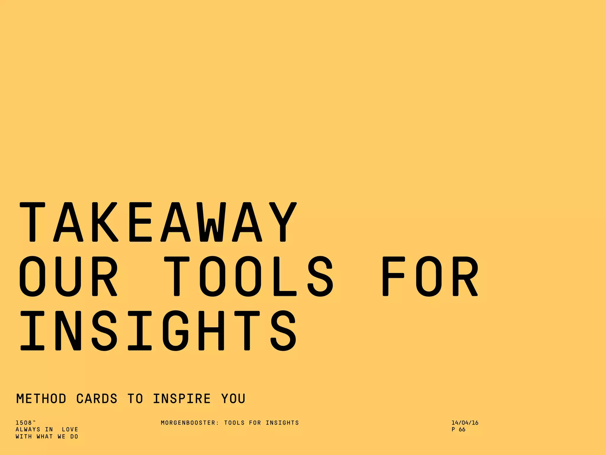 1508™
ALWAYS IN LOVE
WITH WHAT WE DO
TAKEAWAY
OUR TOOLS FOR
INSIGHTS
METHOD CARDS TO INSPIRE YOU
MORGENBOOSTER: TOOLS FOR INSIGHTS 14/04/16
P 66
 