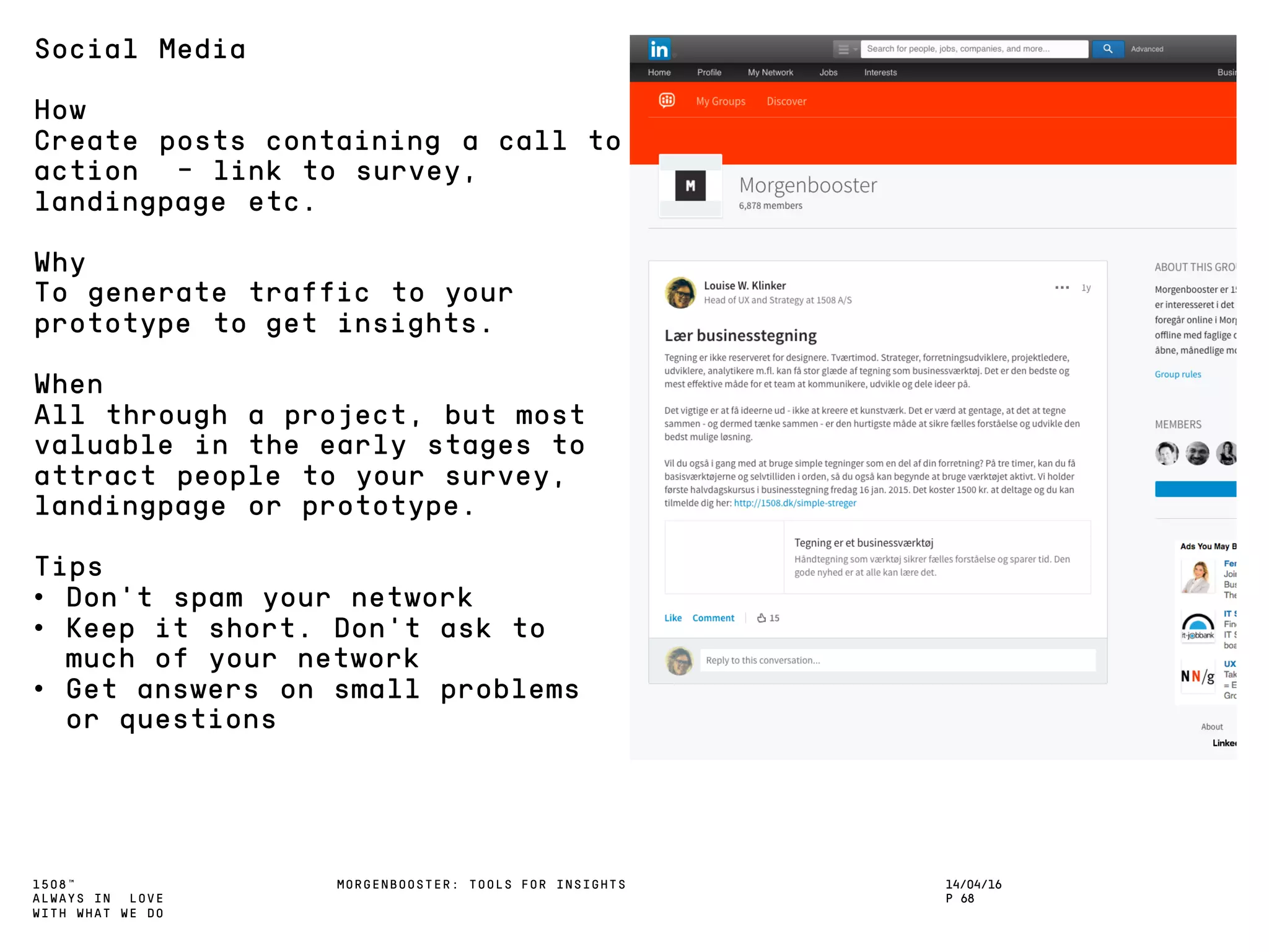 1508™
ALWAYS IN LOVE
WITH WHAT WE DO
14/04/16
P 68
MORGENBOOSTER: TOOLS FOR INSIGHTS
Social Media
How
Create posts containing a call to
action - link to survey,
landingpage etc.
Why
To generate traffic to your
prototype to get insights.
When
All through a project, but most
valuable in the early stages to
attract people to your survey,
landingpage or prototype.
Tips
• Don’t spam your network
• Keep it short. Don’t ask to
much of your network
• Get answers on small problems
or questions
 
