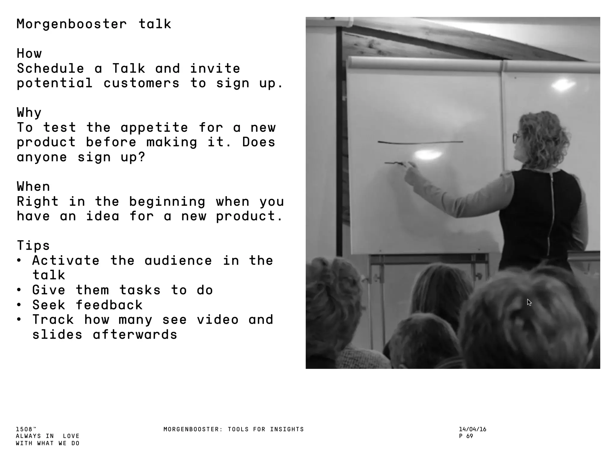 1508™
ALWAYS IN LOVE
WITH WHAT WE DO
14/04/16
P 69
MORGENBOOSTER: TOOLS FOR INSIGHTS
Morgenbooster talk
How
Schedule a Talk and invite
potential customers to sign up.
Why
To test the appetite for a new
product before making it. Does
anyone sign up?
When
Right in the beginning when you
have an idea for a new product.
Tips
• Activate the audience in the
talk
• Give them tasks to do
• Seek feedback
• Track how many see video and
slides afterwards
 
