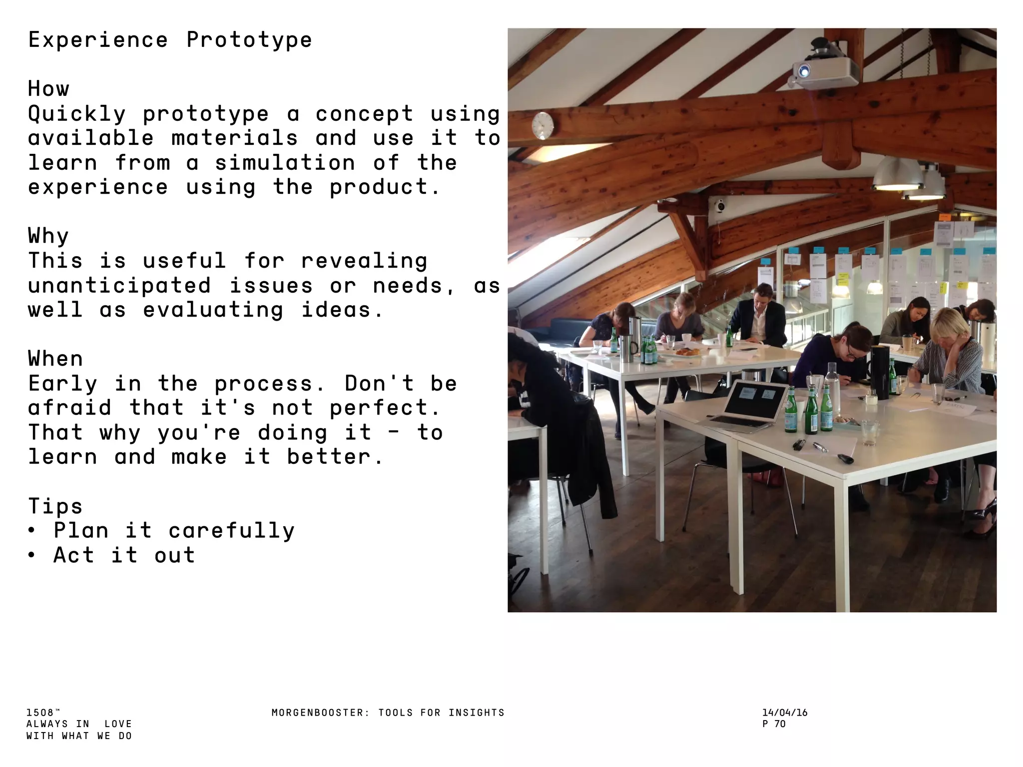 1508™
ALWAYS IN LOVE
WITH WHAT WE DO
14/04/16
P 70
MORGENBOOSTER: TOOLS FOR INSIGHTS
Experience Prototype
How
Quickly prototype a concept using
available materials and use it to
learn from a simulation of the
experience using the product.
Why
This is useful for revealing
unanticipated issues or needs, as
well as evaluating ideas.
When
Early in the process. Don’t be
afraid that it’s not perfect.
That why you’re doing it – to
learn and make it better.
Tips
• Plan it carefully
• Act it out
 