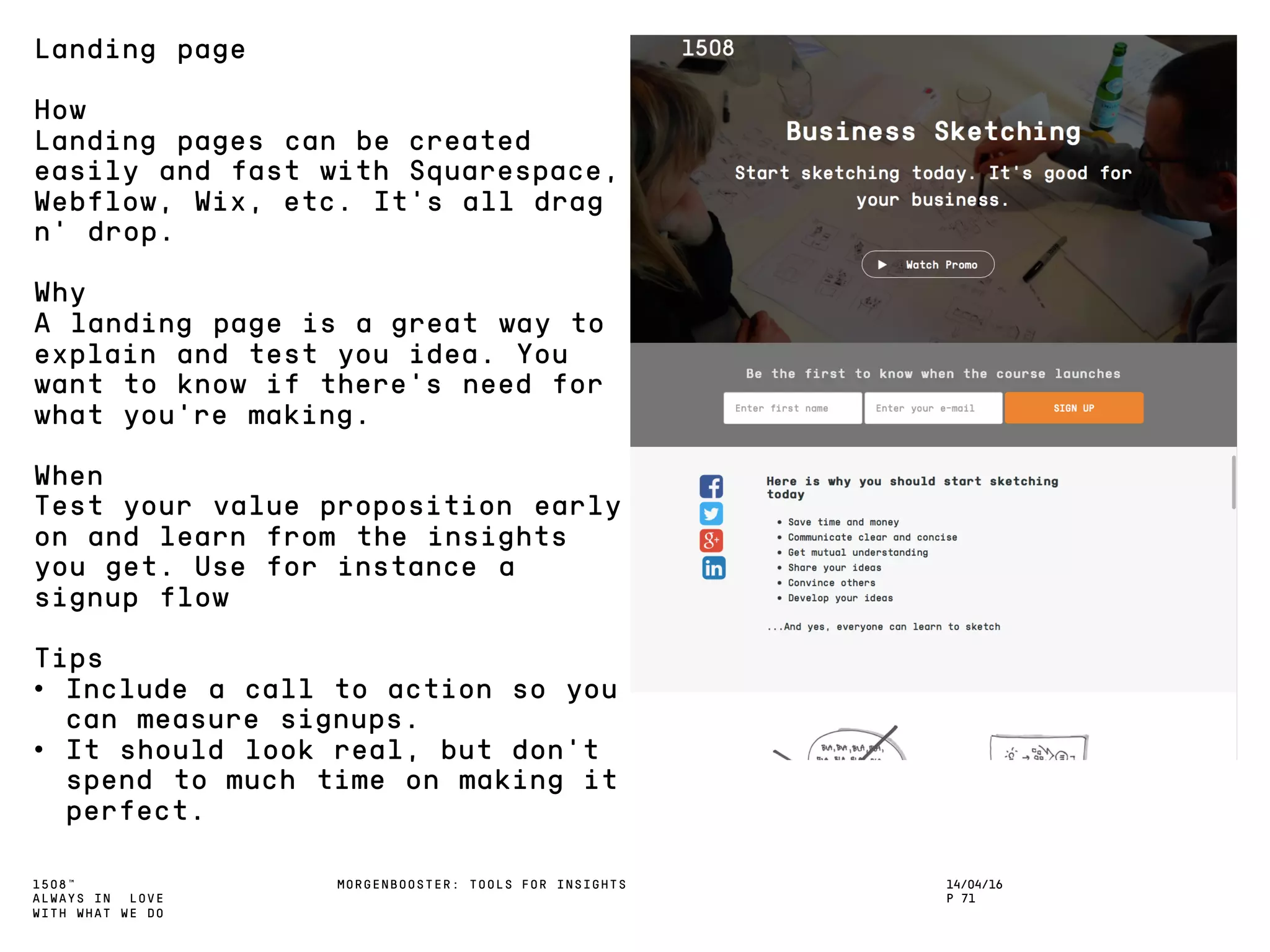1508™
ALWAYS IN LOVE
WITH WHAT WE DO
14/04/16
P 71
MORGENBOOSTER: TOOLS FOR INSIGHTS
Landing page
How
Landing pages can be created
easily and fast with Squarespace,
Webflow, Wix, etc. It’s all drag
n’ drop.
Why
A landing page is a great way to
explain and test you idea. You
want to know if there’s need for
what you’re making.
When
Test your value proposition early
on and learn from the insights
you get. Use for instance a
signup flow
Tips
• Include a call to action so you
can measure signups.
• It should look real, but don’t
spend to much time on making it
perfect.
 