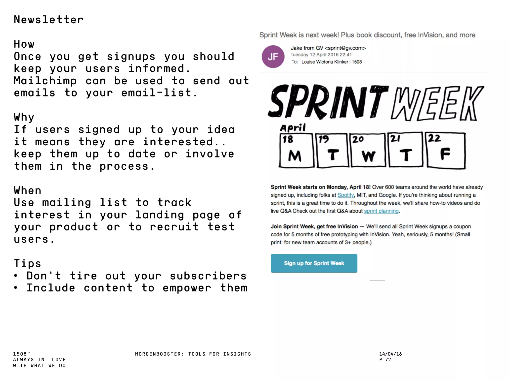 1508™
ALWAYS IN LOVE
WITH WHAT WE DO
14/04/16
P 72
MORGENBOOSTER: TOOLS FOR INSIGHTS
Newsletter
How
Once you get signups you should
keep your users informed.
Mailchimp can be used to send out
emails to your email-list.
Why
If users signed up to your idea
it means they are interested..
keep them up to date or involve
them in the process.
When
Use mailing list to track
interest in your landing page of
your product or to recruit test
users.
Tips
• Don’t tire out your subscribers
• Include content to empower them
 