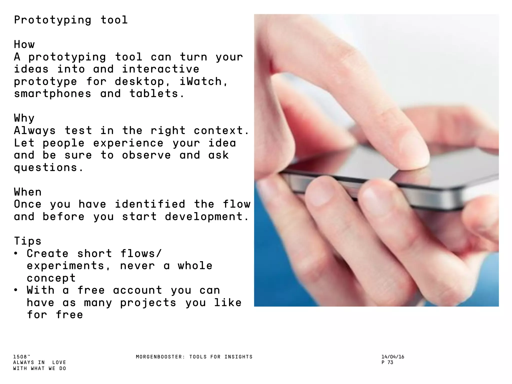 1508™
ALWAYS IN LOVE
WITH WHAT WE DO
14/04/16
P 73
MORGENBOOSTER: TOOLS FOR INSIGHTS
Prototyping tool
How
A prototyping tool can turn your
ideas into and interactive
prototype for desktop, iWatch,
smartphones and tablets.
Why
Always test in the right context.
Let people experience your idea
and be sure to observe and ask
questions.
When
Once you have identified the flow
and before you start development.
Tips
• Create short flows/
experiments, never a whole
concept
• With a free account you can
have as many projects you like
for free
 