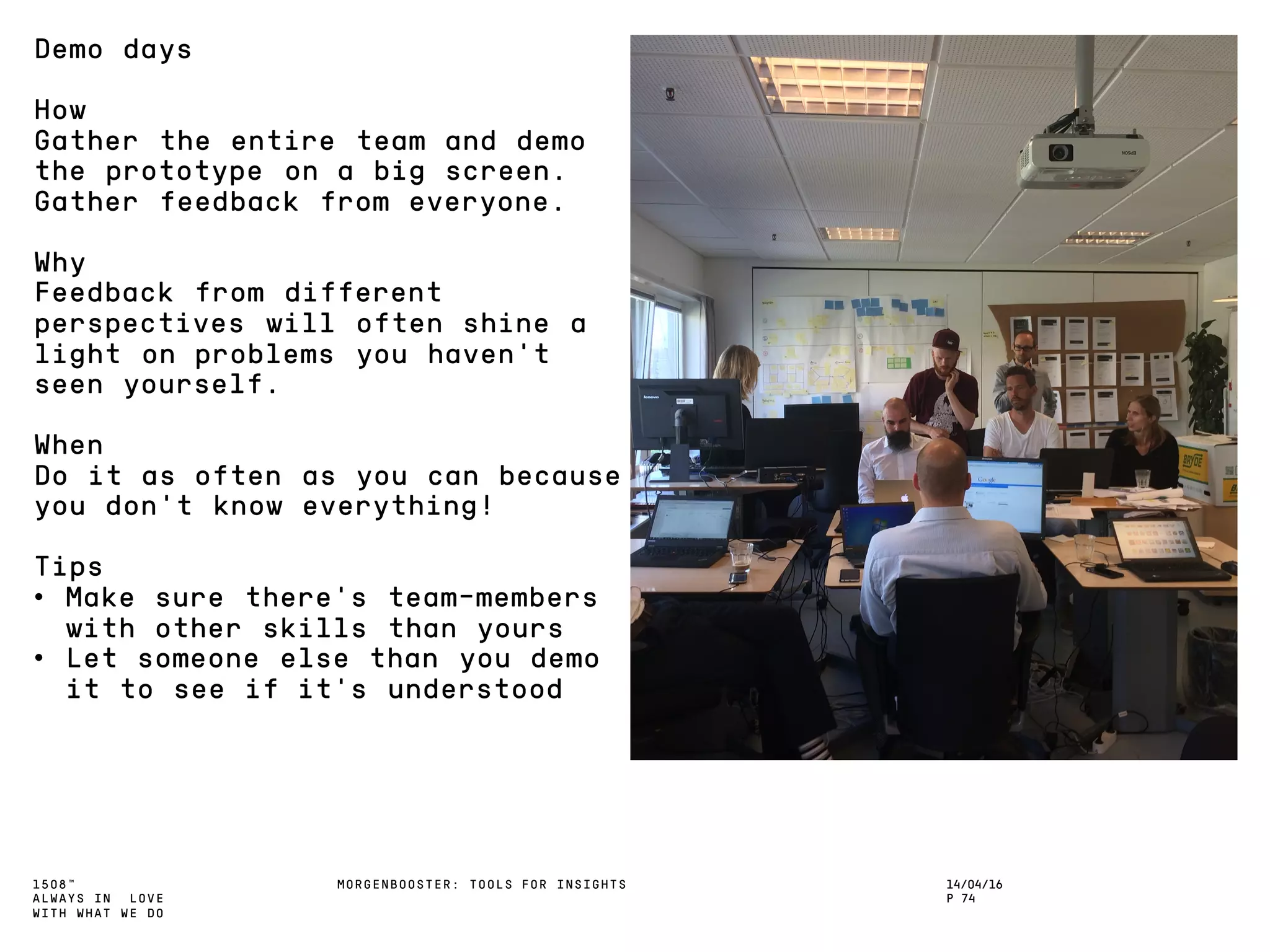 1508™
ALWAYS IN LOVE
WITH WHAT WE DO
14/04/16
P 74
MORGENBOOSTER: TOOLS FOR INSIGHTS
Demo days
How
Gather the entire team and demo
the prototype on a big screen.
Gather feedback from everyone.
Why
Feedback from different
perspectives will often shine a
light on problems you haven’t
seen yourself.
When
Do it as often as you can because
you don’t know everything!
Tips
• Make sure there’s team-members
with other skills than yours
• Let someone else than you demo
it to see if it’s understood
 