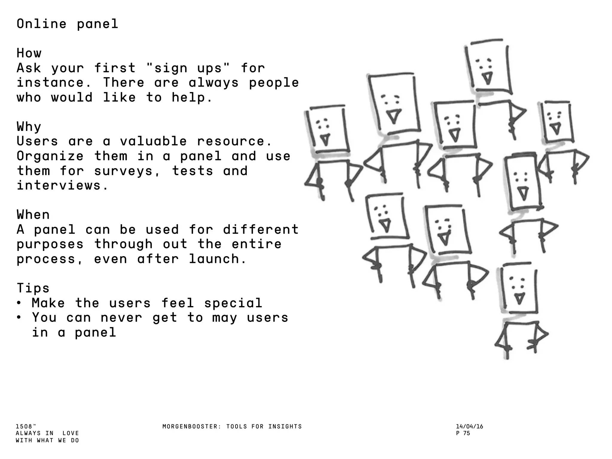 1508™
ALWAYS IN LOVE
WITH WHAT WE DO
14/04/16
P 75
MORGENBOOSTER: TOOLS FOR INSIGHTS
Online panel
How
Ask your first ”sign ups” for
instance. There are always people
who would like to help.
Why
Users are a valuable resource.
Organize them in a panel and use
them for surveys, tests and
interviews.
When
A panel can be used for different
purposes through out the entire
process, even after launch.
Tips
• Make the users feel special
• You can never get to may users
in a panel
 