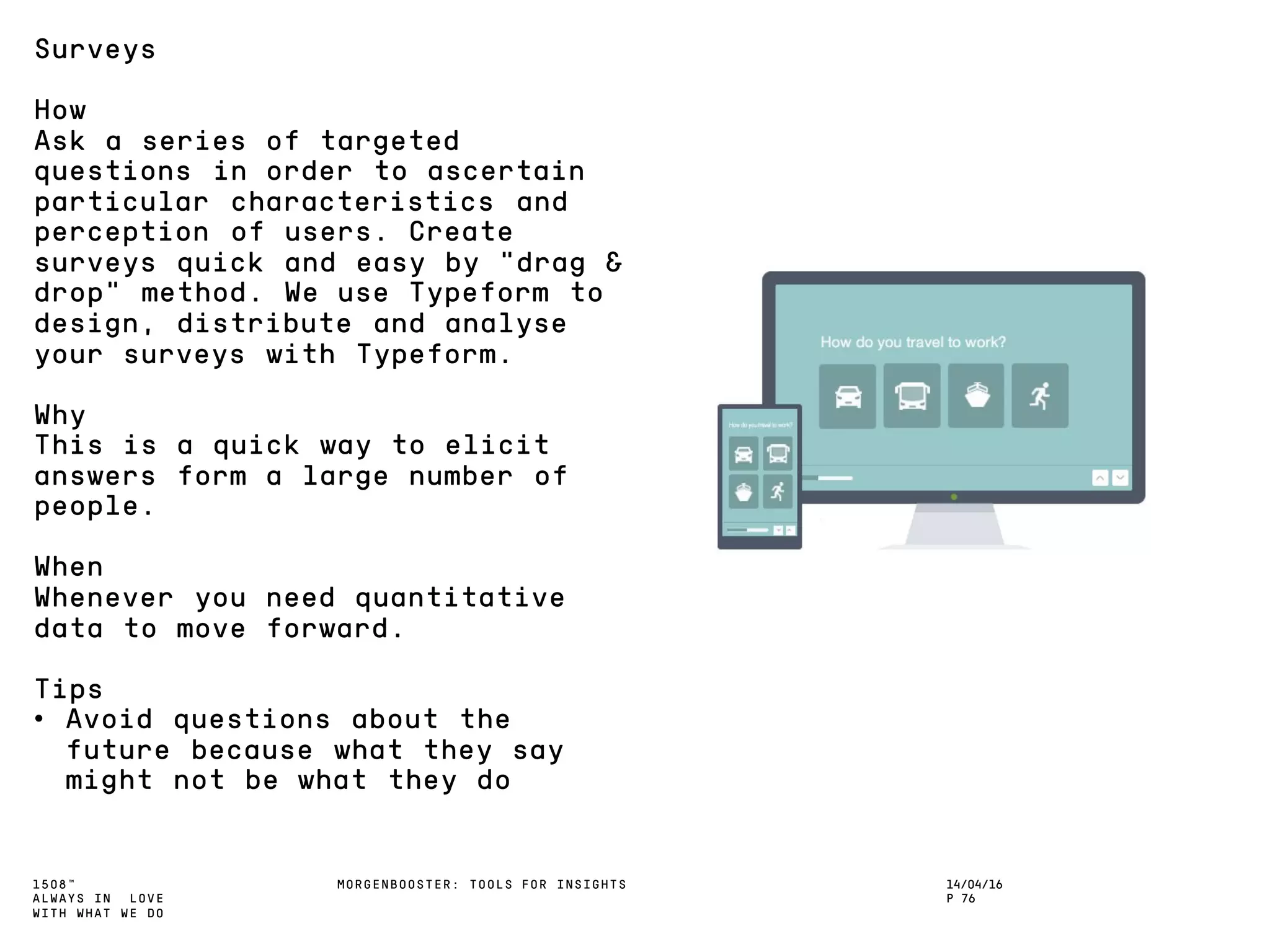 1508™
ALWAYS IN LOVE
WITH WHAT WE DO
14/04/16
P 76
MORGENBOOSTER: TOOLS FOR INSIGHTS
Surveys
How
Ask a series of targeted
questions in order to ascertain
particular characteristics and
perception of users. Create
surveys quick and easy by “drag &
drop” method. We use Typeform to
design, distribute and analyse
your surveys with Typeform.
Why
This is a quick way to elicit
answers form a large number of
people.
When
Whenever you need quantitative
data to move forward.
Tips
• Avoid questions about the
future because what they say
might not be what they do
 