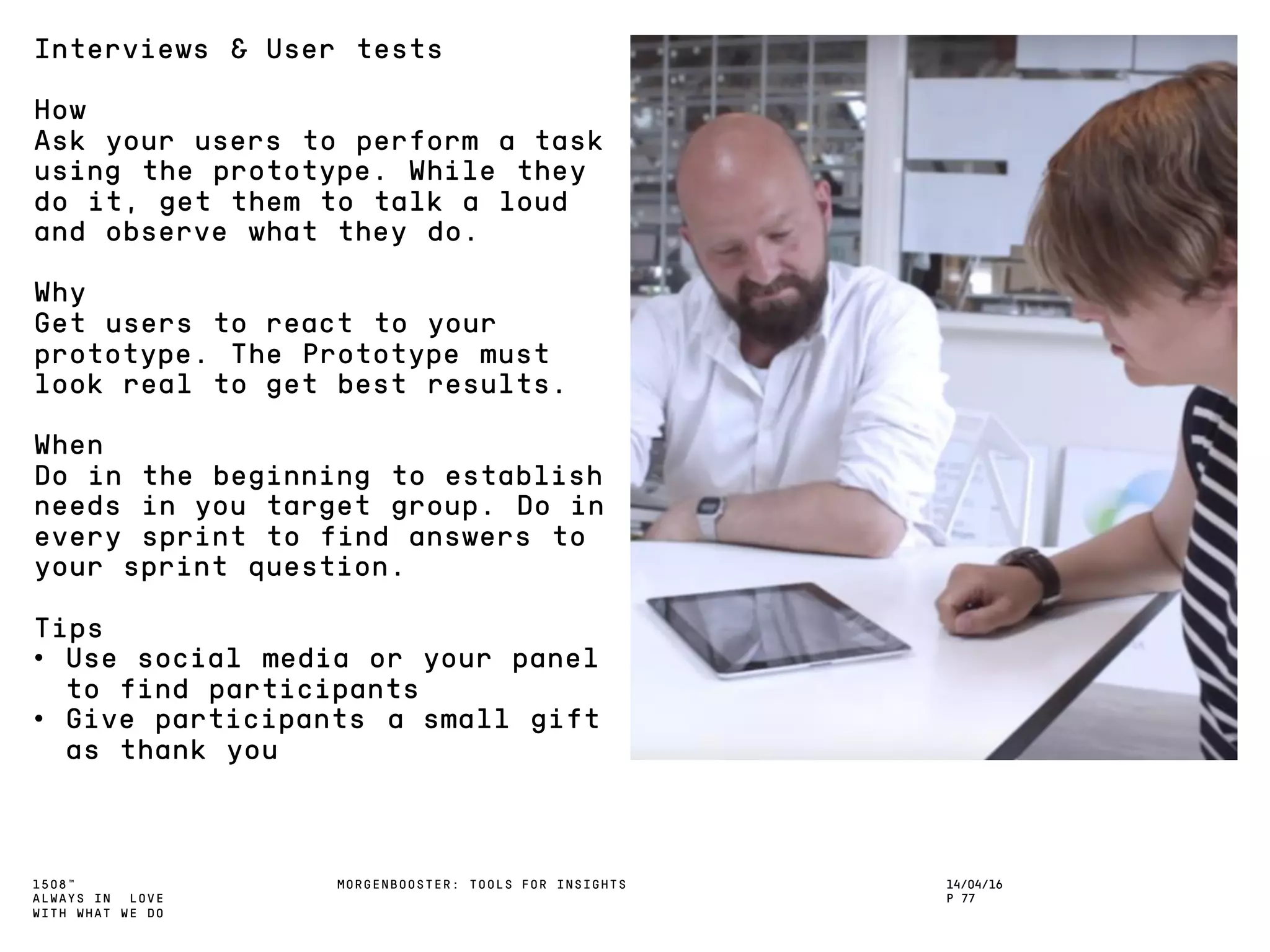 1508™
ALWAYS IN LOVE
WITH WHAT WE DO
14/04/16
P 77
MORGENBOOSTER: TOOLS FOR INSIGHTS
Interviews & User tests
How
Ask your users to perform a task
using the prototype. While they
do it, get them to talk a loud
and observe what they do.
Why
Get users to react to your
prototype. The Prototype must
look real to get best results.
When
Do in the beginning to establish
needs in you target group. Do in
every sprint to find answers to
your sprint question.
Tips
• Use social media or your panel
to find participants
• Give participants a small gift
as thank you
 