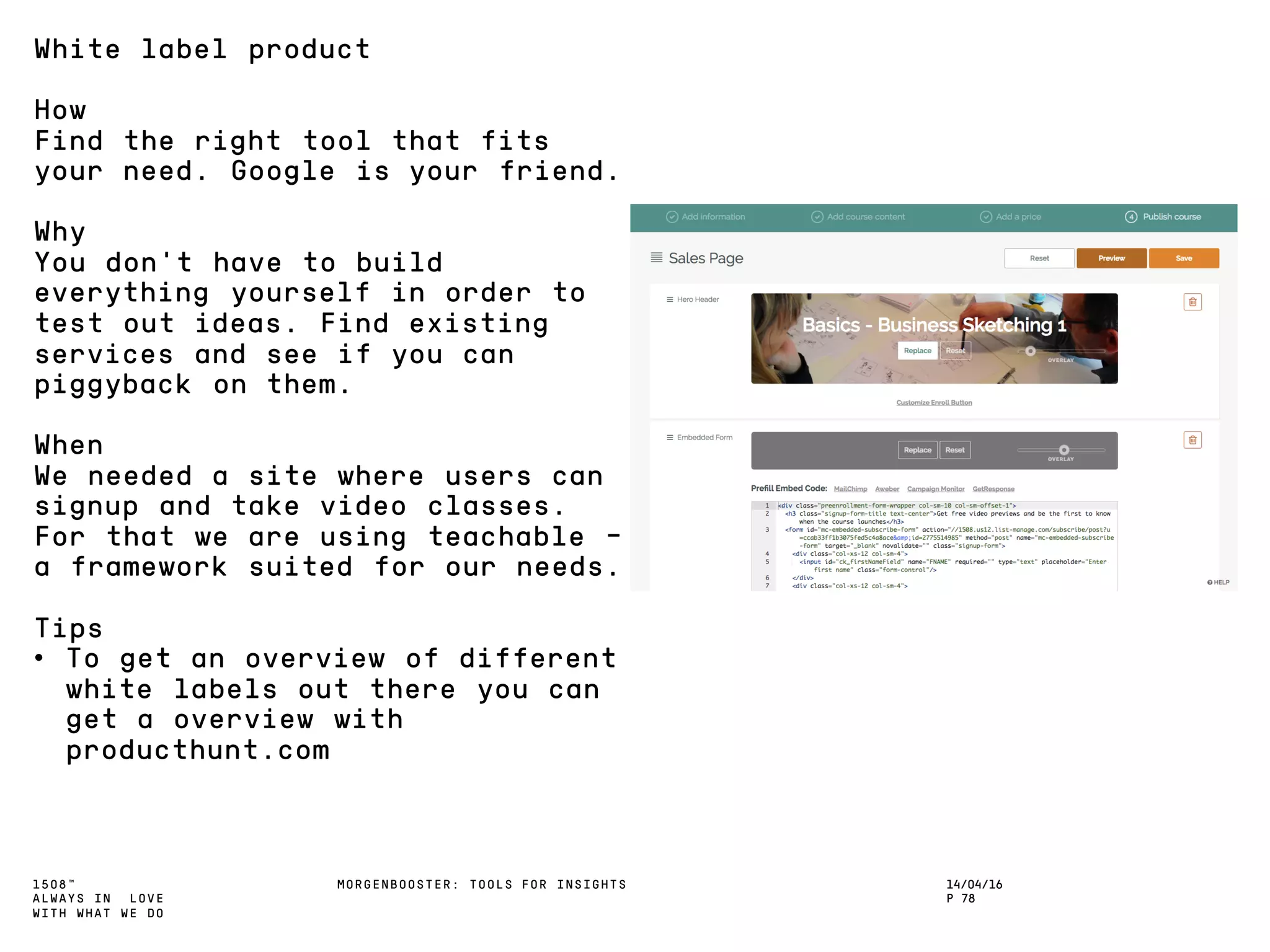 1508™
ALWAYS IN LOVE
WITH WHAT WE DO
14/04/16
P 78
MORGENBOOSTER: TOOLS FOR INSIGHTS
White label product
How
Find the right tool that fits
your need. Google is your friend.
Why
You don’t have to build
everything yourself in order to
test out ideas. Find existing
services and see if you can
piggyback on them.
When
We needed a site where users can
signup and take video classes.
For that we are using teachable –
a framework suited for our needs.
Tips
• To get an overview of different
white labels out there you can
get a overview with
producthunt.com
 