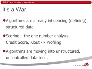 TARGIT your decisions in fewest clicks



It’s a War
   Algorithms are already influencing (defining)
   structured data

   Scoring – the one number analysis
   Credit Score, Klout -> Profiling

   Algorithms are moving into unstructured,
   uncontrolled data too…
 