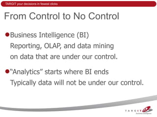 TARGIT your decisions in fewest clicks



From Control to No Control
   Business Intelligence (BI)
   Reporting, OLAP, and data mining
   on data that are under our control.

   “Analytics” starts where BI ends
   Typically data will not be under our control.
 