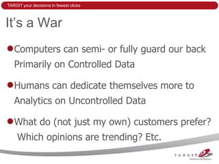 TARGIT your decisions in fewest clicks



It’s a War
   Computers can semi- or fully guard our back
   Primarily on Controlled Data

   Humans can dedicate themselves more to
   Analytics on Uncontrolled Data

   What do (not just my own) customers prefer?
     Which opinions are trending? Etc.
 