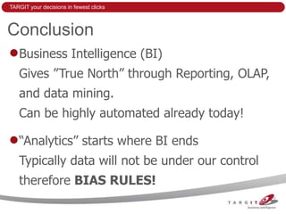 TARGIT your decisions in fewest clicks



Conclusion
   Business Intelligence (BI)
   Gives ”True North” through Reporting, OLAP,
   and data mining.
   Can be highly automated already today!

   “Analytics” starts where BI ends
   Typically data will not be under our control
   therefore BIAS RULES!
 