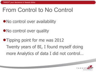 TARGIT your decisions in fewest clicks



From Control to No Control
   No control over availability

   No control over quality

   Tipping point for me was 2012
   Twenty years of BI, I found myself doing
   more Analytics of data I did not control…
 