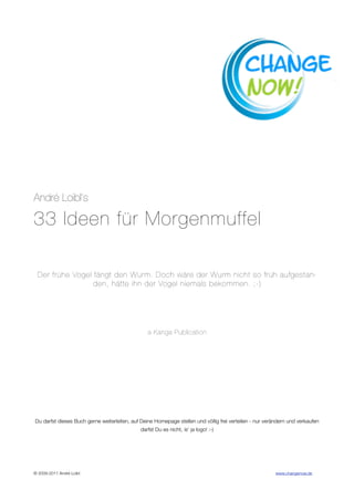 André Loibl‘s

33 Ideen für Morgenmuffel

  Der frühe Vogel fängt den Wurm. Doch wäre der Wurm nicht so früh aufgestan-
                  den, hätte ihn der Vogel niemals bekommen. ;-)




                                                 a Kanga Publication




Du darfst dieses Buch gerne weiterleiten, auf Deine Homepage stellen und völlig frei verteilen - nur verändern und verkaufen
                                              darfst Du es nicht, is‘ ja logo! :-)




© 2009-2011 André Loibl 
                                    
                                           www.changenow.de
 