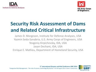 Security Risk Assessment of Dams 
and Related Critical Infrastructure 
James D. Morgeson, Institute for Defense Analyses, USA 
Yazmin Seda-Sanabria, U.S. Army Corps of Engineers, USA 
5th International Disaster and Risk Conference IDRC 2014 
‘Integrative Risk Management - The role of science, technology & practice‘ • 24-28 August 2014 • Davos • Switzerland 
www.grforum.org 
Yevgeniy Kirpichevsky, IDA, USA 
Jason Dechant, IDA, USA 
Enrique E. Matheu, Department of Homeland Security, USA 
 