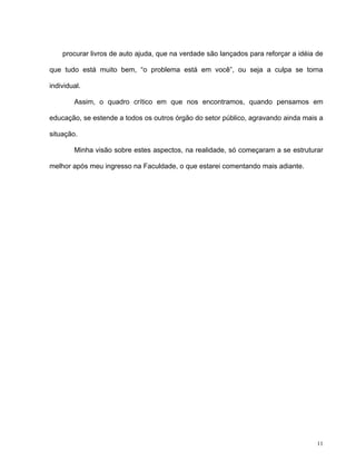 11
procurar livros de auto ajuda, que na verdade são lançados para reforçar a idéia de
que tudo está muito bem, “o problema está em você”, ou seja a culpa se torna
individual.
Assim, o quadro crítico em que nos encontramos, quando pensamos em
educação, se estende a todos os outros órgão do setor público, agravando ainda mais a
situação.
Minha visão sobre estes aspectos, na realidade, só começaram a se estruturar
melhor após meu ingresso na Faculdade, o que estarei comentando mais adiante.
 