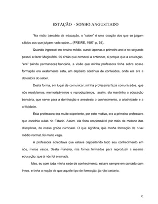 12
ESTAÇÃO - SONHO ANGUSTIADO
“Na visão bancária da educação, o “saber” é uma doação dos que se julgam
sábios aos que julgam nada saber... (FREIRE, 1987, p. 58).
Quando ingressei no ensino médio, cursei apenas o primeiro ano e no segundo
passei a fazer Magistério, foi então que comecei a entender, o porque que a educação,
“era” (ainda permanece) bancária, a visão que minha professora tinha sobre nossa
formação era exatamente esta, um depósito contínuo de conteúdos, onde ela era a
detentora do saber.
Desta forma, em lugar de comunicar, minha professora fazia comunicados, que
nós recebíamos, memorizávamos e reproduzíamos, assim, ela mantinha a educação
bancária, que serve para a dominação e anestesia o conhecimento, a criatividade e a
criticidade.
Esta professora era muito experiente, por este motivo, era a primeira professora
que escolhia aulas no Estado. Assim, ela ficou responsável por mais da metade das
disciplinas, de nossa grade curricular. O que significa, que minha formação de nível
médio normal, foi muito vaga.
A professora acreditava que estava depositando todo seu conhecimento em
nós, meros vasos. Desta maneira, nós fomos formados para reproduzir a mesma
educação, que à nós foi ensinada.
Mas, eu com toda minha sede de conhecimento, estava sempre em contado com
livros, e tinha a noção de que aquele tipo de formação, já não bastaria.
 