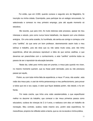 13
Foi então, que em 2.000, quando cursava o segundo ano do Magistério, fiz
inscrição na minha cidade, Cosmópolis, para participar de um estágio remunerado, fui
selecionada e comecei no meu primeiro emprego, pois até aquele momento só
estudava.
Me recordo, que para mim, foi muito doloroso este processo, apesar de meu
interesse e estudo, pois como nunca havia trabalhado, me deparei com uma diretora
enérgica. Em uma certa ocasião, fui humilhada, ela sentou-se comigo e começou a ler
uma “cartilha”, do que seria um bom professor, desmerecendo assim todo o meu
esforço e trabalho, pois ela dizia que eu não sabia muita coisa, pois não tinha
experiência, afinal ela precisava reproduzir a idéia de que somos vasilhas, e que
devemos ser preenchidas com o conhecimento, e esta “cartilha” continha todos os
passos de ser o reprodutor da educação bancária
Neste dia, voltei para minha casa em prantos, e meus pais quando me viram,
no mesmo momento queriam, que eu fosse pedir demissão, pois eu não precisava
passar por aquilo.
Porém, eu com toda minha falta de experiência, e meus 17 anos, não aceitei , esta
visão dos meus pais, e usei de minha perseverança e meu perfeccionismo, para provar
a todos que era e sou capaz, é claro que fiquei abalada porém, não desisti, e fui em
frente.
Foi nesta creche, que tinha uma visão assistencialista, o que especificarei
melhor no decorrer do trabalho, que comecei a dar meus primeiros passos como
educadora, cuidava de crianças de 2 à 4 anos, e realizava com elas um trabalho de
recreação. Meu contrato, acabou neste mesmo ano, porém esta experiência, foi
maravilhosa, propicio-me reflexão sobre a teoria, que eu via na escola e minha prática,
 