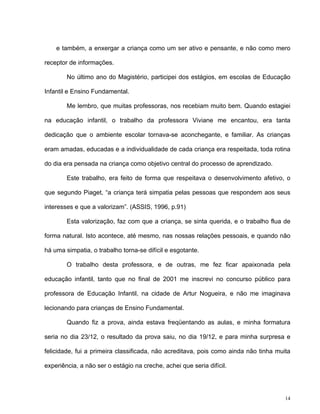 14
e também, a enxergar a criança como um ser ativo e pensante, e não como mero
receptor de informações.
No último ano do Magistério, participei dos estágios, em escolas de Educação
Infantil e Ensino Fundamental.
Me lembro, que muitas professoras, nos recebiam muito bem. Quando estagiei
na educação infantil, o trabalho da professora Viviane me encantou, era tanta
dedicação que o ambiente escolar tornava-se aconchegante, e familiar. As crianças
eram amadas, educadas e a individualidade de cada criança era respeitada, toda rotina
do dia era pensada na criança como objetivo central do processo de aprendizado.
Este trabalho, era feito de forma que respeitava o desenvolvimento afetivo, o
que segundo Piaget, “a criança terá simpatia pelas pessoas que respondem aos seus
interesses e que a valorizam”. (ASSIS, 1996, p.91)
Esta valorização, faz com que a criança, se sinta querida, e o trabalho flua de
forma natural. Isto acontece, até mesmo, nas nossas relações pessoais, e quando não
há uma simpatia, o trabalho torna-se difícil e esgotante.
O trabalho desta professora, e de outras, me fez ficar apaixonada pela
educação infantil, tanto que no final de 2001 me inscrevi no concurso público para
professora de Educação Infantil, na cidade de Artur Nogueira, e não me imaginava
lecionando para crianças de Ensino Fundamental.
Quando fiz a prova, ainda estava freqüentando as aulas, e minha formatura
seria no dia 23/12, o resultado da prova saiu, no dia 19/12, e para minha surpresa e
felicidade, fui a primeira classificada, não acreditava, pois como ainda não tinha muita
experiência, a não ser o estágio na creche, achei que seria difícil.
 