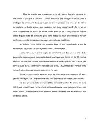 15
Mas de repente, me lembrei que ainda não estava formada oficialmente,
me faltava o principal: o diploma. Quando tínhamos que entregar os títulos, para a
contagem de pontos, me desesperei, pois se a entrega fosse para antes do dia 23/12,
eu acabaria perdendo a vaga, que conquistei com tanto esforço, então, fui conversar
com a supervisora de ensino da minha escola, para ver se conseguiria meu diploma
antes daquela data da formatura, pois como todos os meus professores já haviam
confirmado, eu não tinha problemas algum com notas ou freqüência.
No entanto, como existe um processo legal, fiz um requerimento e este foi
levado até a Secretaria de Educação em Limeira, e foi negado.
Neste momento, vi minha alegria se transformar em desespero e ansiedade,
pois minha esperança era que a data de entrega fosse para depois do dia 23, minhas
lágrimas tornaram-se densas nuvens de escuridão e então quando saiu o edital, por
sorte e ajuda divina, a entrega foi marcada para o dia 27/12, então o sol brilhava como
nunca, finalmente eu conseguiria assumir minha sala.
Minha formatura, então, teve um gosto de vitória, pois eu com apenas 18 anos,
já tinha conseguido um cargo efetivo e uma sala de aula sob minha responsabilidade.
No dia primeiro de fevereiro de 2002, comecei trabalhar. No início, foi muito
difícil, pois estava fora de minha cidade, morando longe de meus pais, pois vimos, eu e
minha família, a necessidade de eu passar a morar na cidade de Artur Nogueira, pois
ainda não dirigia.
 