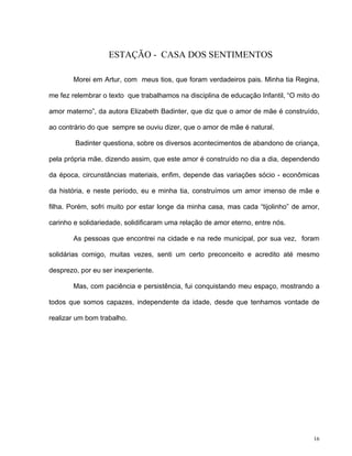 16
ESTAÇÃO - CASA DOS SENTIMENTOS
Morei em Artur, com meus tios, que foram verdadeiros pais. Minha tia Regina,
me fez relembrar o texto que trabalhamos na disciplina de educação Infantil, “O mito do
amor materno”, da autora Elizabeth Badinter, que diz que o amor de mãe é construído,
ao contrário do que sempre se ouviu dizer, que o amor de mãe é natural.
Badinter questiona, sobre os diversos acontecimentos de abandono de criança,
pela própria mãe, dizendo assim, que este amor é construído no dia a dia, dependendo
da época, circunstâncias materiais, enfim, depende das variações sócio - econômicas
da história, e neste período, eu e minha tia, construímos um amor imenso de mãe e
filha. Porém, sofri muito por estar longe da minha casa, mas cada “tijolinho” de amor,
carinho e solidariedade, solidificaram uma relação de amor eterno, entre nós.
As pessoas que encontrei na cidade e na rede municipal, por sua vez, foram
solidárias comigo, muitas vezes, senti um certo preconceito e acredito até mesmo
desprezo, por eu ser inexperiente.
Mas, com paciência e persistência, fui conquistando meu espaço, mostrando a
todos que somos capazes, independente da idade, desde que tenhamos vontade de
realizar um bom trabalho.
 