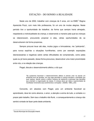 17
ESTAÇÃO – DO SONHO A REALIDADE
Neste ano de 2002, trabalhei com crianças de 5 anos, em na EMEI1
Regina
Aparecida Pozzi, com mais três professoras, foi um ano de muitas alegrias. Neste
período tive a oportunidade de trabalhar, da forma que sempre havia almejado,
respeitando a individualidade da criança, e observando a maneira pela qual as crianças
se relacionavam, procurando propiciar à elas, várias oportunidades de se
desenvolverem de forma prazerosa.
Sempre procurei levar até elas, muitos jogos e brincadeiras, me “policiando”,
para nunca expô-las a situações humilhantes, como por exemplo exposições
desnecessárias e negativas sobre certas dificuldades de compreensão, como pelas
quais eu já havia passado, dessa forma procurava, desenvolver uma maior proximidade
entre nós, e na relação das crianças.
Piaget, discute o desenvolvimento afetivo, e diz que:
“Se quisermos favorecer o desenvolvimento afetivo é preciso criar na escola um
ambiente livre de tensões, em que seja permitido à criança escolher a atividade que
quer realizar, decidir sobre a melhor maneira de realizá-la e participar das decisões
que orientam a organização da classe. À criança deve ser dada a oportunidade de
manifestar livremente seus sentimentos e emoções.” (ASSIS, 1996, p.93)
Concordo, em absoluto com Piaget, pois um ambiente favorável ao
aprendizado, deve ter como alicerce, o amor, a atenção e acima de tudo, a vontade e o
prazer pelo trabalho. Sem isso o trabalho não fluirá, e consequentemente a criança não
sentirá vontade de fazer parte deste ambiente.
1
Escola Municipal de Educação Infantil.
 