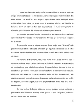 18
Neste ano, tive muita sorte, minha turma era ótima, o ambiente e minhas
amigas foram acolhedoras e se não bastasse, consegui o ingresso na Universidade dos
meus sonhos. Em Maio de 2002 surgiu a oportunidade, desta formação. Minha
coordenadora, ligou, para me avisar sobre o processo seletivo, que haveria na
Unicamp, devido um convênio feito com as prefeituras da região metropolitana de
Campinas, para possibilitar aos professores uma formação acadêmica.
Um processo que eu acho muito interessante, é que eu construi minha prática,
concomitante à Universidade, pois havia somente 4 meses, que eu lecionava, e isso me
fez muito bem.
E me permitiu pensar a criança como ser único, e não a ser “devorada” pelo
pessimismo que rodeia a educação, e faz com que algumas professoras que já estão
no trabalho efetivo há alguns anos, se desmotivem, e olhem a educação com um olhar
derrotado.
No momento do telefonema, não pensei muito, pois o curso atenderia toda a
minha necessidade, seus objetivos de formar profissionais de ensino, sua perspectiva
da construção de uma cidadania consciente de seus direitos e deveres, e ativa na
sociedade, o que permite com que ela posicione-se frente às transformações em curso,
sempre foi meu desejo de formação, então fiz minha inscrição. Estudei muito, pois
estaria concorrendo com mais centenas de pessoas, muito mais experientes que eu. No
dia da prova, adiei uma viagem, que havia programado com minha mãe, e fui para a
Universidade.
Em meu período de Ensino Médio, eu e meus colegas, sempre cogitamos a
possibilidade de cursarmos a Unicamp, porém quando fui para o Magistério, distanciei-
me dos colegas, mas não do sonho.
 