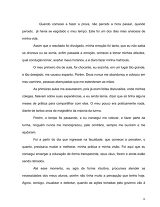 19
Quando comecei a fazer a prova, não percebi a hora passar, quando
percebi, já havia se esgotado o meu tempo. Este foi um dos dias mais ansiosos de
minha vida.
Assim que o resultado foi divulgado, minha emoção foi tanta, que eu não sabia
se chorava ou se sorria, enfim passada a emoção, comecei a tomar minhas atitudes,
qual condução tomar, acertar meus horários, e é claro fazer minha matrícula.
O meu primeiro dia de aula, foi chocante, eu sozinha, em um lugar tão grande,
e tão desejado, me causou espanto. Porém, Deus nunca me abandonou e colocou em
meu caminho, pessoas abençoadas que me estenderam as mãos.
As primeiras aulas me assustaram, pois já eram feitas discussões, onde minhas
colegas, falavam sobre suas experiências, e eu ainda temia, dizer que só tinha alguns
meses de prática para compartilhar com elas. O meu pouco era praticamente nada,
diante de tantos anos de magistério da maioria da turma.
Porém, o tempo foi passando, e eu consegui me colocar, e fazer parte da
turma, ninguém nunca me menosprezou, pelo contrário, sempre me ouviram e me
ajudaram.
Foi a partir do dia que ingressei na faculdade, que comecei a perceber, o
quanto, precisava mudar e melhorar, minha prática e minha visão. Foi aqui que eu
consegui enxergar a educação de forma transparente, seus véus, foram e ainda estão
sendo retirados.
Até esse momento, eu agia de forma intuitiva, procurava atender as
necessidades dos meus alunos, porém não tinha muito a percepção que tenho hoje.
Agora, consigo, visualizar e detectar, quando as ações tomadas pelo governo vão à
 