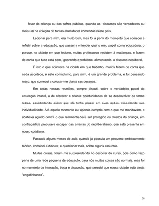 20
favor da criança ou dos cofres públicos, quando os discursos são verdadeiros ou
mais um na coleção de tantas atrocidades cometidas neste país.
Lecionar para mim, era muito bom, mas foi a partir do momento que comecei a
refletir sobre a educação, que passei a entender qual o meu papel como educadora, o
porque, na cidade em que leciono, muitas professoras resistem à mudanças, e fazem
de conta que tudo está bem, ignorando o problema, alimentando, o discurso neoliberal.
É isto o que acontece na cidade em que trabalho, muitos fazem de conta que
nada acontece, e este comodismo, para mim, é um grande problema, e foi pensando
nisso, que comecei a colocar-me diante das pessoas.
Em todas nossas reuniões, sempre discuti, sobre o verdadeiro papel da
educação infantil, o de oferecer a criança oportunidades de se desenvolver de forma
lúdica, possibilitando assim que ela tenha prazer em suas ações, respeitando sua
individualidade. Até aquele momento eu, apenas cumpria com o que me mandavam, e
acabava agindo contra o que realmente deve ser protegido os direitos da criança, em
contrapartida procurava escapar das amarras do neoliberalismo, que está presente em
nosso cotidiano.
Passado alguns meses de aula, quando já possuía um pequeno embasamento
teórico, comecei a discutir, e questionar mais, sobre alguns assuntos.
Muitas coisas, foram me surpreendendo no decorrer do curso, pois como faço
parte de uma rede pequena de educação, para nós muitas coisas são normais, mas foi
no momento de interação, troca e discussão, que percebi que nossa cidade está ainda
“engatinhando”.
 