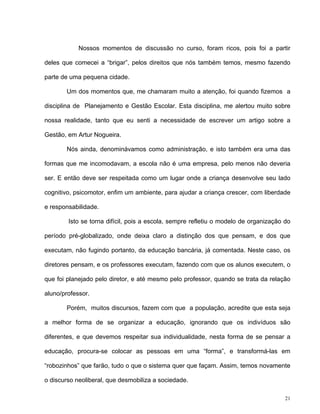 21
Nossos momentos de discussão no curso, foram ricos, pois foi a partir
deles que comecei a “brigar”, pelos direitos que nós também temos, mesmo fazendo
parte de uma pequena cidade.
Um dos momentos que, me chamaram muito a atenção, foi quando fizemos a
disciplina de Planejamento e Gestão Escolar. Esta disciplina, me alertou muito sobre
nossa realidade, tanto que eu senti a necessidade de escrever um artigo sobre a
Gestão, em Artur Nogueira.
Nós ainda, denominávamos como administração, e isto também era uma das
formas que me incomodavam, a escola não é uma empresa, pelo menos não deveria
ser. E então deve ser respeitada como um lugar onde a criança desenvolve seu lado
cognitivo, psicomotor, enfim um ambiente, para ajudar a criança crescer, com liberdade
e responsabilidade.
Isto se torna difícil, pois a escola, sempre refletiu o modelo de organização do
período pré-globalizado, onde deixa claro a distinção dos que pensam, e dos que
executam, não fugindo portanto, da educação bancária, já comentada. Neste caso, os
diretores pensam, e os professores executam, fazendo com que os alunos executem, o
que foi planejado pelo diretor, e até mesmo pelo professor, quando se trata da relação
aluno/professor.
Porém, muitos discursos, fazem com que a população, acredite que esta seja
a melhor forma de se organizar a educação, ignorando que os indivíduos são
diferentes, e que devemos respeitar sua individualidade, nesta forma de se pensar a
educação, procura-se colocar as pessoas em uma “forma”, e transformá-las em
“robozinhos” que farão, tudo o que o sistema quer que façam. Assim, temos novamente
o discurso neoliberal, que desmobiliza a sociedade.
 