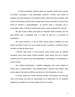 22
É muito contraditório, algumas ações, por exemplo: muitas vezes, quando
se discute a educação, e suas dificuldades, coloca-se a família, como sendo um
problema, pois não participa da comunidade escolar, desta forma faz-se projetos, para
chamar a família para a escola, porém quando esta começa a participar, arruma-se uma
forma de transferir a responsabilidade do governo sobre a educação, para a
comunidade. Assim, a família se aproxima da escola, e quem se distancia é o governo
Isto gera muitos conflitos, para todos os integrantes desta formação, pois não
está definido para a população qual, é o fazer de cada um, no processo de
aprendizado.
Isto, pude presenciar, no ano de 2003, quando passei a trabalhar em outra
escola, da cidade. O bairro, em que a escola se situa, é periferia, e recebemos alunos
de todos os níveis de classe social.
A família, neste bairro, é muito ausente, existe muitos casos de violência
doméstica, entre outras coisas. Quando trabalhei nesta escola, senti que a família,
transferia para nós escola, suas responsabilidades, a alimentação, e principalmente o
cuidar e educar.
Isto, acabava prejudicando, o trabalho pedagógico, pois nosso trabalho se
voltava para o assistencialismo. Este assistencialismo, discutirei mais adiante, após
pontuar alguns momentos da infância, que para mim, foram essenciais, no curso.
A criança passou por muitos momentos sofridos, até alcançar e ser vista hoje
como uma criança, que deve ter oportunidade de se desenvolver em um ambiente
agradável, se socializar com outras crianças, brincar e se divertir.
 