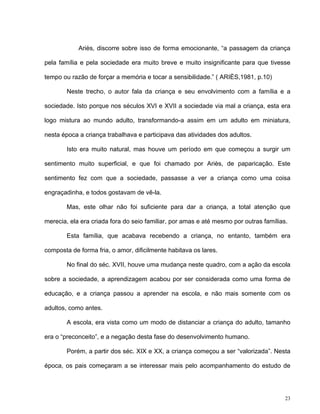 23
Ariès, discorre sobre isso de forma emocionante, “a passagem da criança
pela família e pela sociedade era muito breve e muito insignificante para que tivesse
tempo ou razão de forçar a memória e tocar a sensibilidade.” ( ARIÈS,1981, p.10)
Neste trecho, o autor fala da criança e seu envolvimento com a família e a
sociedade. Isto porque nos séculos XVI e XVII a sociedade via mal a criança, esta era
logo mistura ao mundo adulto, transformando-a assim em um adulto em miniatura,
nesta época a criança trabalhava e participava das atividades dos adultos.
Isto era muito natural, mas houve um período em que começou a surgir um
sentimento muito superficial, e que foi chamado por Ariès, de paparicação. Este
sentimento fez com que a sociedade, passasse a ver a criança como uma coisa
engraçadinha, e todos gostavam de vê-la.
Mas, este olhar não foi suficiente para dar a criança, a total atenção que
merecia, ela era criada fora do seio familiar, por amas e até mesmo por outras famílias.
Esta família, que acabava recebendo a criança, no entanto, também era
composta de forma fria, o amor, dificilmente habitava os lares.
No final do séc. XVII, houve uma mudança neste quadro, com a ação da escola
sobre a sociedade, a aprendizagem acabou por ser considerada como uma forma de
educação, e a criança passou a aprender na escola, e não mais somente com os
adultos, como antes.
A escola, era vista como um modo de distanciar a criança do adulto, tamanho
era o “preconceito”, e a negação desta fase do desenvolvimento humano.
Porém, a partir dos séc. XIX e XX, a criança começou a ser “valorizada”. Nesta
época, os pais começaram a se interessar mais pelo acompanhamento do estudo de
 