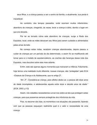 24
seus filhos, e a criança passou a ser o centro da família, e atualmente, sua perda é
inaceitável.
Ao contrário, dos tempos passados, onde ocorriam muitos infanticídios,
abandono de crianças, chegando, às vezes, levar a criança à óbito, devido o lugar em
que era deixada.
Por ter se tornado rotina este abandono de crianças, surge a Roda dos
Expostos, local, onde as mães deixavam seu filhos para serem cuidados e alimentados
pelas amas de leite.
No começo estas rodas, recebiam crianças abandonadas, depois passou a
cuidar de crianças por um período do dia determinado, e assim foi se modificando até
tomar para si o modelo de assistencialismo, as creches são heranças dessa roda dos
Expostos, mas discutirei sobre elas mais adiante.
Enfim, este são apenas alguns momentos que marcaram a infância. Felizmente,
hoje temos uma realidade muito diferente, nossas crianças, são “protegidas” pelo ECA
–Estatuto da Criança e do Adolescente, que no artigo 2º,
“Art. 2º - Considera-se criança, para efeitos desta Lei, a pessoa até doze anos
de idade incompletos, e adolescentes aquela entre doze e dezoito anos de idade.”
(ECA, 2003, p.13)
Assim, nós cidadãos necessitamos curvar-nos sobre as leis que protegem estas
crianças, para que possamos sempre protegê-las dos infortúnios da vida.
Pois, no decorrer dos dias, os momentos e as situações vão passando, fazendo
com que as pessoas esqueçam realmente qual é o valor e necessidade de uma
criança.
 