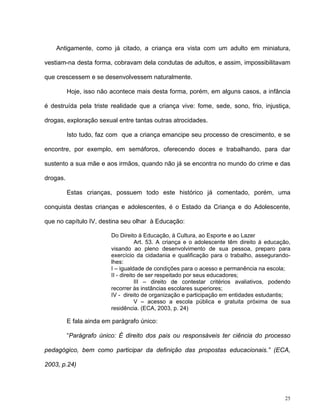 25
Antigamente, como já citado, a criança era vista com um adulto em miniatura,
vestiam-na desta forma, cobravam dela condutas de adultos, e assim, impossibilitavam
que crescessem e se desenvolvessem naturalmente.
Hoje, isso não acontece mais desta forma, porém, em alguns casos, a infância
é destruída pela triste realidade que a criança vive: fome, sede, sono, frio, injustiça,
drogas, exploração sexual entre tantas outras atrocidades.
Isto tudo, faz com que a criança emancipe seu processo de crescimento, e se
encontre, por exemplo, em semáforos, oferecendo doces e trabalhando, para dar
sustento a sua mãe e aos irmãos, quando não já se encontra no mundo do crime e das
drogas.
Estas crianças, possuem todo este histórico já comentado, porém, uma
conquista destas crianças e adolescentes, é o Estado da Criança e do Adolescente,
que no capítulo IV, destina seu olhar à Educação:
Do Direito à Educação, à Cultura, ao Esporte e ao Lazer
Art. 53. A criança e o adolescente têm direito à educação,
visando ao pleno desenvolvimento de sua pessoa, preparo para
exercício da cidadania e qualificação para o trabalho, assegurando-
lhes:
I – igualdade de condições para o acesso e permanência na escola;
II - direito de ser respeitado por seus educadores;
III – direito de contestar critérios avaliativos, podendo
recorrer às instâncias escolares superiores;
IV - direito de organização e participação em entidades estudantis;
V – acesso a escola pública e gratuita próxima de sua
residência. (ECA, 2003, p. 24)
E fala ainda em parágrafo único:
“Parágrafo único: É direito dos pais ou responsáveis ter ciência do processo
pedagógico, bem como participar da definição das propostas educacionais.” (ECA,
2003, p.24)
 