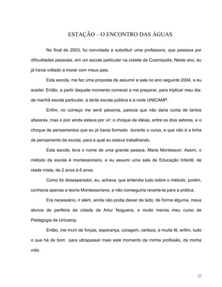 27
ESTAÇÃO – O ENCONTRO DAS ÁGUAS
No final de 2003, fui convidada a substituir uma professora, que passava por
dificuldades pessoais, em um escola particular na cidade de Cosmópolis. Neste ano, eu
já havia voltado a morar com meus pais.
Esta escola, me fez uma proposta de assumir a sala no ano seguinte 2004, e eu
aceitei. Então, a partir daquele momento comecei a me preparar, para triplicar meu dia:
de manhã escola particular, à tarde escola pública e à noite UNICAMP.
Enfim, no começo me senti péssima, parecia que não daria conta de tantos
afazeres, mas o pior ainda estava por vir: o choque de idéias, entre os dois setores, e o
choque de pensamentos que eu já havia formado durante o curso, e que não é a linha
de pensamento da escola, para a qual eu estava trabalhando.
Esta escola, leva o nome de uma grande pessoa, Maria Montessori. Assim, o
método da escola é montessoriano, e eu assumi uma sala de Educação Infantil, de
idade mista, de 2 anos à 6 anos.
Como foi desesperador, eu, achava, que entendia tudo sobre o método, porém,
conhecia apenas a teoria Montessoriana, e não conseguiria reverte-la para a prática.
Era necessário, ir além, ainda não podia deixar de lado, de forma alguma, meus
alunos de periferia da cidade de Artur Nogueira, e muito menos meu curso de
Pedagogia da Unicamp.
Então, me muni de forças, esperança, coragem, certeza, e muita fé, enfim, tudo
o que há de bom para ultrapassar mais este momento da minha profissão, da minha
vida.
 