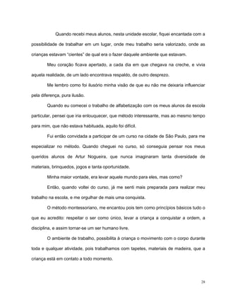 28
Quando recebi meus alunos, nesta unidade escolar, fiquei encantada com a
possibilidade de trabalhar em um lugar, onde meu trabalho seria valorizado, onde as
crianças estavam “cientes” de qual era o fazer daquele ambiente que estavam.
Meu coração ficava apertado, a cada dia em que chegava na creche, e vivia
aquela realidade, de um lado encontrava respaldo, de outro desprezo.
Me lembro como foi ilusório minha visão de que eu não me deixaria influenciar
pela diferença, pura ilusão.
Quando eu comecei o trabalho de alfabetização com os meus alunos da escola
particular, pensei que iria enlouquecer, que método interessante, mas ao mesmo tempo
para mim, que não estava habituada, aquilo foi difícil.
Fui então convidada a participar de um curso na cidade de São Paulo, para me
especializar no método. Quando cheguei no curso, só conseguia pensar nos meus
queridos alunos de Artur Nogueira, que nunca imaginaram tanta diversidade de
materiais, brinquedos, jogos e tanta oportunidade.
Minha maior vontade, era levar aquele mundo para eles, mas como?
Então, quando voltei do curso, já me senti mais preparada para realizar meu
trabalho na escola, e me orgulhar de mais uma conquista.
O método montessoriano, me encantou pois tem como princípios básicos tudo o
que eu acredito: respeitar o ser como único, levar a criança a conquistar a ordem, a
disciplina, e assim tornar-se um ser humano livre.
O ambiente de trabalho, possibilita à criança o movimento com o corpo durante
toda e qualquer atividade, pois trabalhamos com tapetes, materiais de madeira, que a
criança está em contato a todo momento.
 