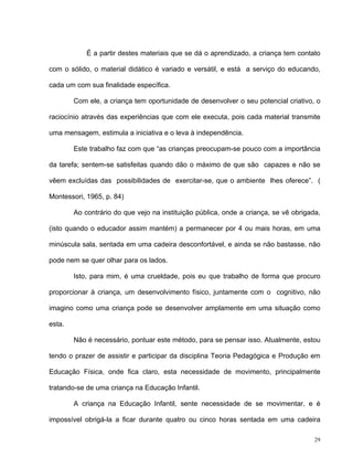 29
É a partir destes materiais que se dá o aprendizado, a criança tem contato
com o sólido, o material didático é variado e versátil, e está a serviço do educando,
cada um com sua finalidade específica.
Com ele, a criança tem oportunidade de desenvolver o seu potencial criativo, o
raciocínio através das experiências que com ele executa, pois cada material transmite
uma mensagem, estimula a iniciativa e o leva à independência.
Este trabalho faz com que “as crianças preocupam-se pouco com a importância
da tarefa; sentem-se satisfeitas quando dão o máximo de que são capazes e não se
vêem excluídas das possibilidades de exercitar-se, que o ambiente lhes oferece”. (
Montessori, 1965, p. 84)
Ao contrário do que vejo na instituição pública, onde a criança, se vê obrigada,
(isto quando o educador assim mantém) a permanecer por 4 ou mais horas, em uma
minúscula sala, sentada em uma cadeira desconfortável, e ainda se não bastasse, não
pode nem se quer olhar para os lados.
Isto, para mim, é uma crueldade, pois eu que trabalho de forma que procuro
proporcionar à criança, um desenvolvimento físico, juntamente com o cognitivo, não
imagino como uma criança pode se desenvolver amplamente em uma situação como
esta.
Não é necessário, pontuar este método, para se pensar isso. Atualmente, estou
tendo o prazer de assistir e participar da disciplina Teoria Pedagógica e Produção em
Educação Física, onde fica claro, esta necessidade de movimento, principalmente
tratando-se de uma criança na Educação Infantil.
A criança na Educação Infantil, sente necessidade de se movimentar, e é
impossível obrigá-la a ficar durante quatro ou cinco horas sentada em uma cadeira
 