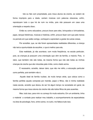 31
Isto eu falo com propriedade, pois meus alunos da creche, se vestem de
forma imprópria para a idade, cantam músicas com palavras obscenas, enfim,
reproduzem tudo o que há de ruim na mídia, pois não possuem em casa uma
orientação a respeito disso.
Então eu como educadora, procuro levar para eles, brinquedos e brincadeiras,
jogos, danças folclóricas, músicas e histórias, enfim, procuro fazer com que pelo menos
no período em que estão comigo, conheçam e aprendam a gostar de outras coisas.
Por acreditar, que, se não forem apresentadas realidades diferentes, a criança
não terá a oportunidade de escolher, o que é melhor para ela.
Esta realidade, já não acontece, com muita freqüência, na escola particular,
pois, as crianças já possuem uma orientação que vêm da família, a maioria. Pois, é
claro, que também não são todas, da mesma forma que não são todas as minhas
crianças da creche que são induzidas pela mídia, como citado acima.
É necessário, acredito, deixar claro, que não me refiro, a educação particular
como perfeita, pois também não é.
Aquele ideal de família nuclear, de muito tempo atrás, que coloca como a
família perfeita aquela composta por mamãe, papai e filhos, não é minha realidade
nesta escola, acredito que deixou de ser há algum tempo na sociedade em geral, da
mesma forma que meus alunos da creche não são todos filhos de pais ausentes.
Mas, tudo isso, para mim no começo foi muito estranho. Em um ambiente, tinha
o material a vontade para realizar meu trabalho, e acompanhamento de especialistas
na área de psicologia, fono, entre outros, no outro, me faltava tudo isso.
 
