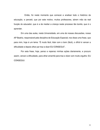 32
Então, foi neste momento que comecei a analisar todo o histórico da
educação, e percebi, que por este motivo, muitos professores, abrem mão da real
função do educador, que é a de mediar a criança neste processo tão bonito, que é o
aprender.
Em uma das aulas, nesta Universidade, em uma de nossas discussões, nossa
AP Beatriz, responsável pela disciplina de Educação Especial, nos disse uma frase, que
para mim, hoje é um lema: “É muito fácil, lidar com o bom (fácil), o difícil é vencer a
dificuldade e depois olhar par traz e dizer EU CONSEGUI”.
Por esta frase, hoje, penso e repenso minhas ações diariamente, e procuro
assim, vencer a dificuldade, para olhar amanhã para traz e dizer com muito orgulho: EU
CONSEGUI.
 