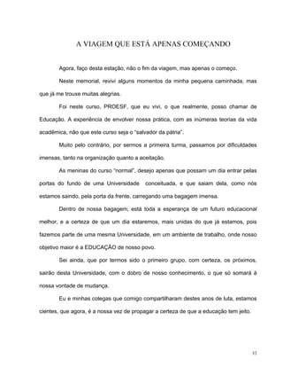 33
A VIAGEM QUE ESTÁ APENAS COMEÇANDO
Agora, faço desta estação, não o fim da viagem, mas apenas o começo.
Neste memorial, revivi alguns momentos da minha pequena caminhada, mas
que já me trouxe muitas alegrias.
Foi neste curso, PROESF, que eu vivi, o que realmente, posso chamar de
Educação. A experiência de envolver nossa prática, com as inúmeras teorias da vida
acadêmica, não que este curso seja o “salvador da pátria”.
Muito pelo contrário, por sermos a primeira turma, passamos por dificuldades
imensas, tanto na organização quanto a aceitação.
As meninas do curso “normal”, desejo apenas que possam um dia entrar pelas
portas do fundo de uma Universidade conceituada, e que saiam dela, como nós
estamos saindo, pela porta da frente, carregando uma bagagem imensa.
Dentro de nossa bagagem, está toda a esperança de um futuro educacional
melhor, e a certeza de que um dia estaremos, mais unidas do que já estamos, pois
fazemos parte de uma mesma Universidade, em um ambiente de trabalho, onde nosso
objetivo maior é a EDUCAÇÃO de nosso povo.
Sei ainda, que por termos sido o primeiro grupo, com certeza, os próximos,
sairão desta Universidade, com o dobro de nosso conhecimento, o que só somará à
nossa vontade de mudança.
Eu e minhas colegas que comigo compartilharam destes anos de luta, estamos
cientes, que agora, é a nossa vez de propagar a certeza de que a educação tem jeito.
 