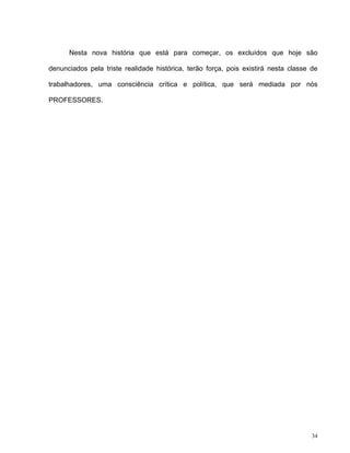 34
Nesta nova história que está para começar, os excluídos que hoje são
denunciados pela triste realidade histórica, terão força, pois existirá nesta classe de
trabalhadores, uma consciência crítica e política, que será mediada por nós
PROFESSORES.
 