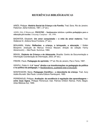 35
REFERÊNCIAS BIBLIÓGRAFICAS
ARIÉS, Philippe. História Social da Criança e da Família. Trad. Dora. Rio de Janeiro:
Flaksman. Zahar Editores, 1981. ( 2º ed.).
ASSIS, Orly Z.Montovani. PROEPRE – fundamentos teóricos e prática pedagógica para a
educação pré-escolar; Unicamp, Campinas – SP, 1996.
BADINTER, Elisabeth. Um amor conquistado – o mito do amor materno. Trad.
Waltensir D. .Editora Nova Fronteira. (7º ed.).
BENJAMIN, Walter. Reflexões: a criança, o brinquedo, a educação. / Walter
Benjamin; [tradução de Marcus Vinicius Mazzari; direção da coleção Fanny
Abramovich]. – São Paulo: Summus, 1984.
BRASIL, Estatuto da Criança e do Adoscente. Brasília: Centro de Documentação e
Informação Coordenação de Informação, 2003. (4º ed.).
FREIRE, Paulo. Pedagogia do oprimido; 17ª ed. Rio de Janeiro, Paz e Terra, 1987.
GENTILI, Pablo A. A.A “nova” direita e as transformações na pedagogia da política
e na política da pedagogia, in Neoliberalismo, qualidade total e Educação.
MONTESSORI, Maria. Pedagogia Científica – a descoberta da criança. Trad. Aury
Azélio Brunetti. São Paulo: Livraria Editora Flamboyant, 1965.
PERRENOUD, Philippe. Avaliação: da excelência à regulação das aprendizagens –
entre duas lógica. Philippe Perrenoud; trad. Patrícia Chittoni Ramos. Porto Alegre:
Artes Médicas Sul, 1999.
 