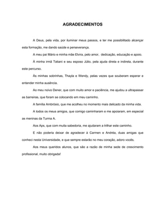 AGRADECIMENTOS
A Deus, pela vida, por iluminar meus passos, e ter me possibilitado alcançar
esta formação, me dando saúde e perseverança.
A meu pai Mário e minha mãe Elvira, pelo amor, dedicação, educação e apoio.
À minha irmã Tatiani e seu esposo Júlio, pela ajuda direta e indireta, durante
este percurso.
Às minhas sobrinhas, Thayla e Wendy, pelas vezes que souberam esperar e
entender minha ausência.
Ao meu noivo Dener, que com muito amor e paciência, me ajudou a ultrapassar
as barreiras, que foram se colocando em meu caminho.
A família Ambrósio, que me acolheu no momento mais delicado da minha vida.
A todos os meus amigos, que comigo caminharam e me apoiaram, em especial
as meninas da Turma A.
Aos Aps, que com muita sabedoria, me ajudaram a trilhar este caminho.
E não poderia deixar de agradecer à Carmen e Andréa, duas amigas que
conheci nesta Universidade, e que sempre estarão no meu coração, adoro vocês.
Aos meus queridos alunos, que são a razão de minha sede de crescimento
profissional, muito obrigada!
 