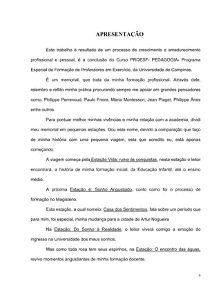 6
APRESENTAÇÃO
Este trabalho é resultado de um processo de crescimento e amadurecimento
profissional e pessoal, é a conclusão do Curso PROESF- PEDAGOGIA- Programa
Especial de Formação de Professores em Exercício, da Universidade de Campinas.
É um memorial, que trata da minha formação profissional. Através dele,
relembro e reflito minha prática procurando sempre me apoiar em grandes pensadores
como, Philippe Perrenoud, Paulo Freire, Maria Montessori, Jean Piaget, Philippe Áries
entre outros.
Para pontuar melhor minhas vivências e minha relação com a academia, dividi
meu memorial em pequenas estações. Dou este nome, devido a comparação que faço
de minha história com uma pequena viagem, esta que acredito eu, está apenas
começando.
A viagem começa pela Estação Vida: rumo às conquistas, nesta estação o leitor
encontrará, a história de minha formação inicial, da Educação Infantil, até o ensino
médio.
A próxima Estação é: Sonho Angustiado, conto como foi o processo de
formação no Magistério.
Esta estação, a qual nomeio: Casa dos Sentimentos, fala sobre um período que
para mim, foi especial, minha mudança para a cidade de Artur Nogueira
Na Estação: Do Sonho à Realidade, o leitor viverá comigo a emoção do
ingresso na Universidade dos meus sonhos.
Mas como toda rosa tem seus espinhos, na Estação: O encontro das águas,
revivo momentos angustiantes de minha formação docente.
 