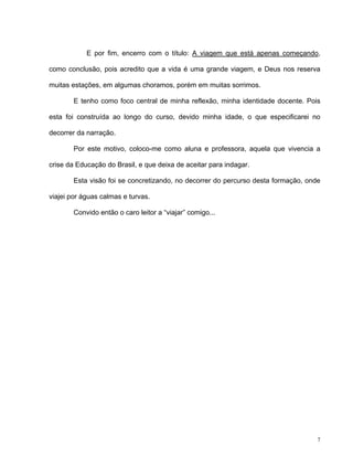 7
E por fim, encerro com o título: A viagem que está apenas começando,
como conclusão, pois acredito que a vida é uma grande viagem, e Deus nos reserva
muitas estações, em algumas choramos, porém em muitas sorrimos.
E tenho como foco central de minha reflexão, minha identidade docente. Pois
esta foi construída ao longo do curso, devido minha idade, o que especificarei no
decorrer da narração.
Por este motivo, coloco-me como aluna e professora, aquela que vivencia a
crise da Educação do Brasil, e que deixa de aceitar para indagar.
Esta visão foi se concretizando, no decorrer do percurso desta formação, onde
viajei por águas calmas e turvas.
Convido então o caro leitor a “viajar” comigo...
 