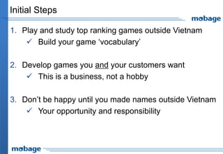 Initial Steps
1. Play and study top ranking games outside Vietnam
 Build your game ‘vocabulary’
2. Develop games you and your customers want
 This is a business, not a hobby
3. Don’t be happy until you made names outside Vietnam
 Your opportunity and responsibility
 