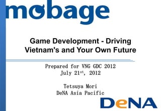 Game Development - Driving
Vietnam's and Your Own Future
Prepared for VNG GDC 2012
July 21st, 2012
Tetsuya Mori
DeNA Asia Pacific
 