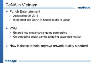 DeNA in Vietnam
 Punch Entertainment
   Acquisition Q4 2011
   Integrated into DeNA in-house studio in Japan


 VNG
   Entered into global social game partnership
   Co-producing social games targeting Japanese market


 New initiative to help improve artwork quality standard
 